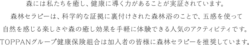 森には私たちを癒し、健康に導く力があることが実証されています。森林セラピーは、科学的な証拠に裏付けされた森林浴のことで、五感を使って自然を感じる楽しさや森の癒し効果を手軽に体験できる人気のアクティビティです。トッパングループ健康保険組合は加入者の皆様に森林セラピーを推奨しています。